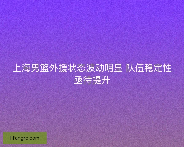 上海男篮外援状态波动明显 队伍稳定性亟待提升