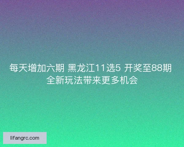 每天增加六期 黑龙江11选5 开奖至88期 全新玩法带来更多机会