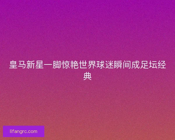 皇马新星一脚惊艳世界球迷瞬间成足坛经典