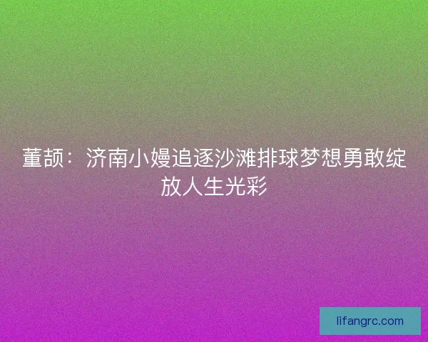 董颉：济南小嫚追逐沙滩排球梦想勇敢绽放人生光彩