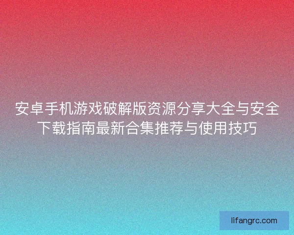 安卓手机游戏破解版资源分享大全与安全下载指南最新合集推荐与使用技巧