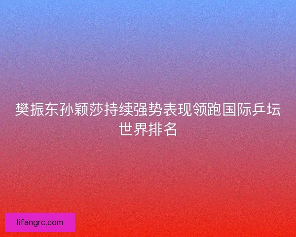 樊振东孙颖莎持续强势表现领跑国际乒坛世界排名 樊振东孙颖莎持续强势表现领跑国际乒坛世界排名