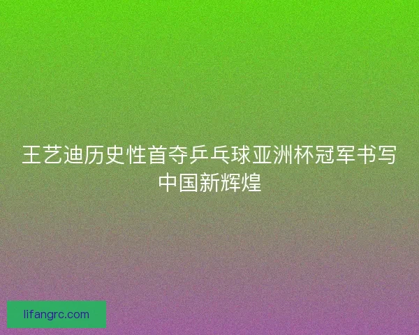 王艺迪历史性首夺乒乓球亚洲杯冠军书写中国新辉煌 王艺迪历史性首夺乒乓球亚洲杯冠军书写中国新辉煌
