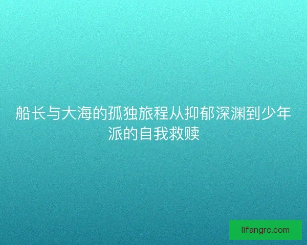 船长与大海的孤独旅程从抑郁深渊到少年派的自我救赎 船长与大海的孤独旅程从抑郁深渊到少年派的自我救赎