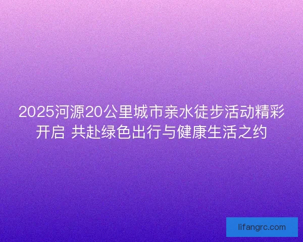 2025河源20公里城市亲水徒步活动精彩开启 共赴绿色出行与健康生活之约