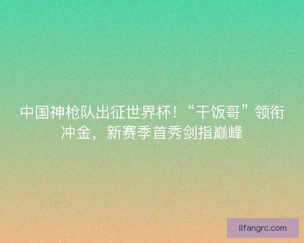中国神枪队出征世界杯！“干饭哥” 领衔冲金，新赛季首秀剑指巅峰