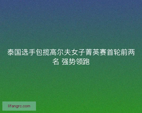 泰国选手包揽高尔夫女子菁英赛首轮前两名 强势领跑