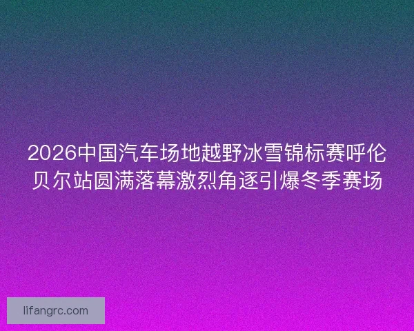 2026中国汽车场地越野冰雪锦标赛呼伦贝尔站圆满落幕激烈角逐引爆冬季赛场