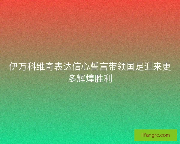 伊万科维奇表达信心誓言带领国足迎来更多辉煌胜利