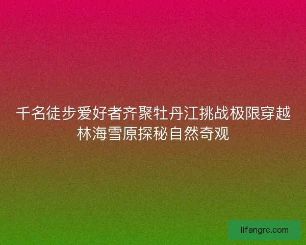 千名徒步爱好者齐聚牡丹江挑战极限穿越林海雪原探秘自然奇观