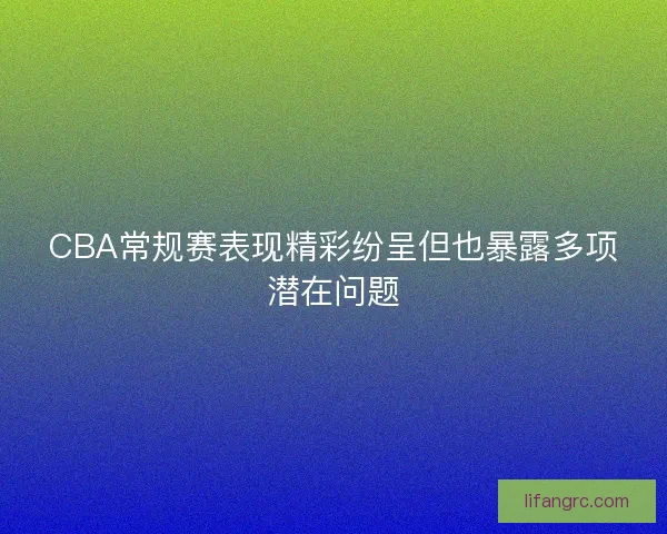 CBA常规赛表现精彩纷呈但也暴露多项潜在问题