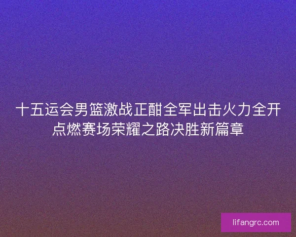 十五运会男篮激战正酣全军出击火力全开点燃赛场荣耀之路决胜新篇章 十五运会男篮激战正酣全军出击火力全开点燃赛场荣耀之路决胜新篇章