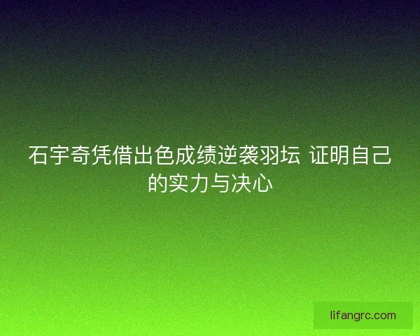 石宇奇凭借出色成绩逆袭羽坛 证明自己的实力与决心
