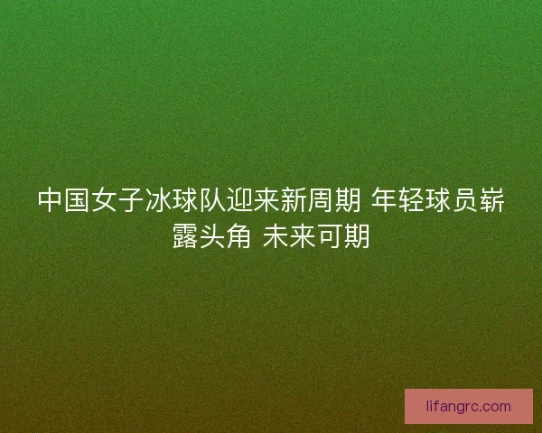中国女子冰球队迎来新周期 年轻球员崭露头角 未来可期