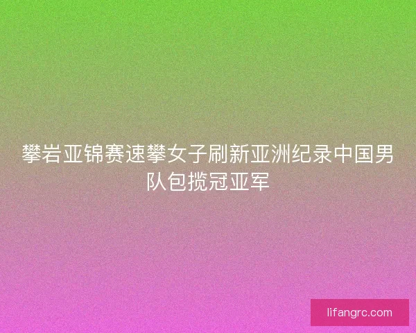 攀岩亚锦赛速攀女子刷新亚洲纪录中国男队包揽冠亚军