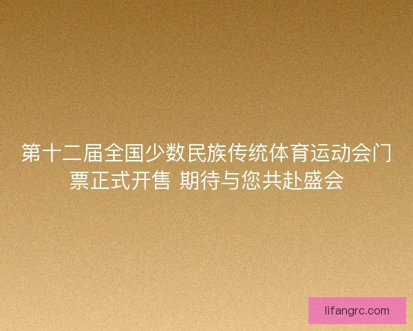 第十二届全国少数民族传统体育运动会门票正式开售 期待与您共赴盛会