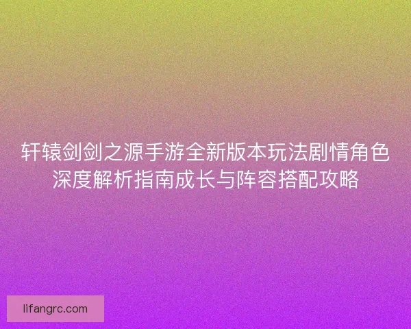 轩辕剑剑之源手游全新版本玩法剧情角色深度解析指南成长与阵容搭配攻略