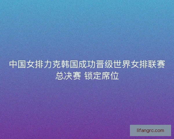 中国女排力克韩国成功晋级世界女排联赛总决赛 锁定席位