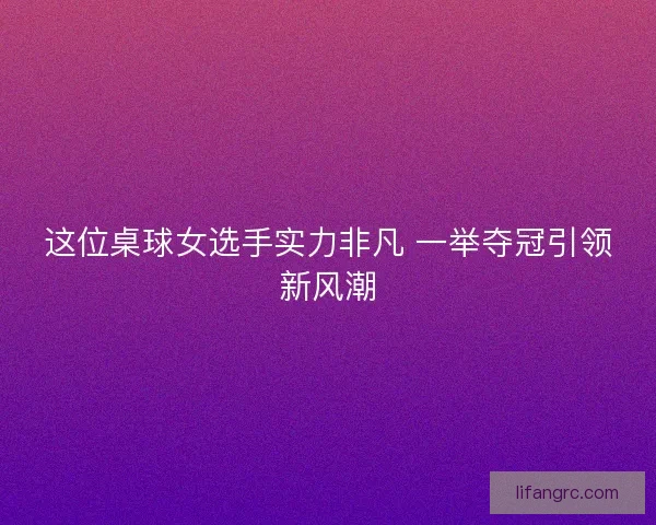 这位桌球女选手实力非凡 一举夺冠引领新风潮 这位桌球女选手实力非凡 一举夺冠引领新风潮
