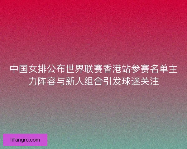中国女排公布世界联赛香港站参赛名单主力阵容与新人组合引发球迷关注