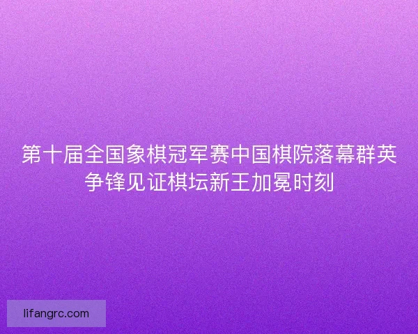 第十届全国象棋冠军赛中国棋院落幕群英争锋见证棋坛新王加冕时刻