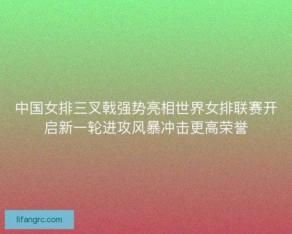 中国女排三叉戟强势亮相世界女排联赛开启新一轮进攻风暴冲击更高荣誉 中国女排三叉戟强势亮相世界女排联赛开启新一轮进攻风暴冲击更高荣誉