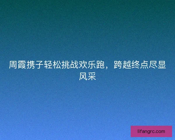 周霞携子轻松挑战欢乐跑,跨越终点尽显风采 周霞携子轻松挑战欢乐跑,跨越终点尽显风采