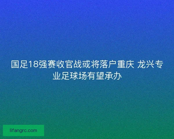 国足18强赛收官战或将落户重庆 龙兴专业足球场有望承办 国足18强赛收官战或将落户重庆 龙兴专业足球场有望承办